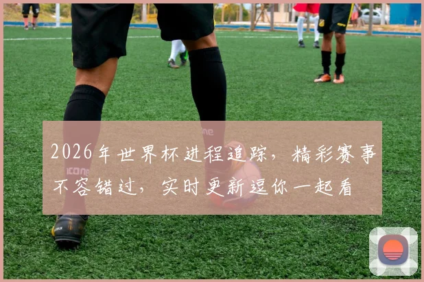 2026年世界杯进程追踪，精彩赛事不容错过，实时更新逗你一起看