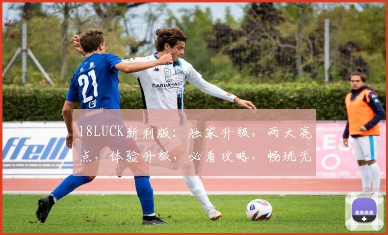 18LUCK新利版：独家升级，两大亮点，体验升级，必看攻略，畅玩无忧