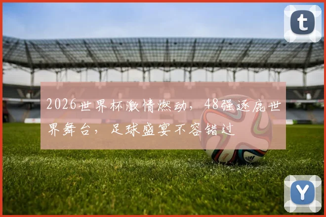 2026世界杯激情燃动，48强逐鹿世界舞台，足球盛宴不容错过