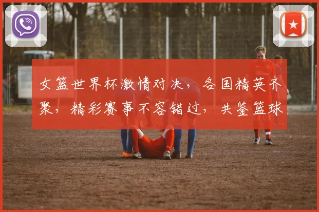 女篮世界杯激情对决，各国精英齐聚，精彩赛事不容错过，共鉴篮球魅力