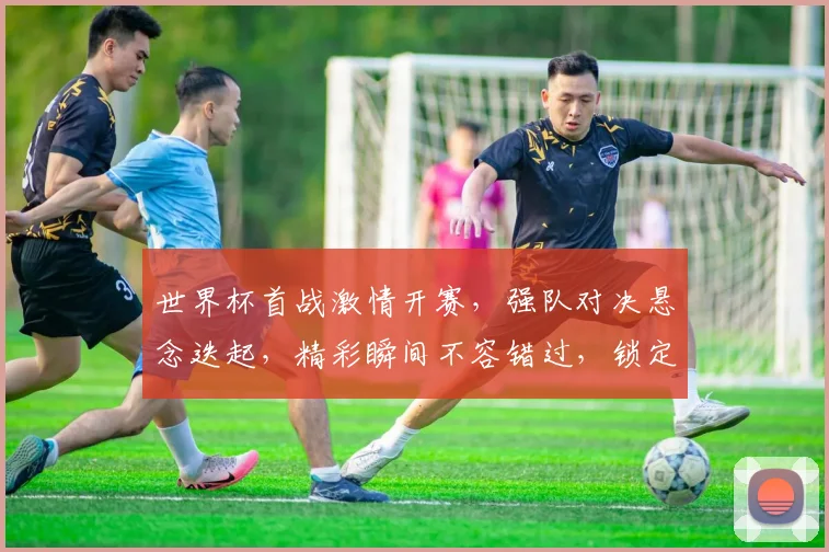 世界杯首战激情开赛，强队对决悬念迭起，精彩瞬间不容错过，锁定焦点赛事